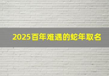 2025百年难遇的蛇年取名