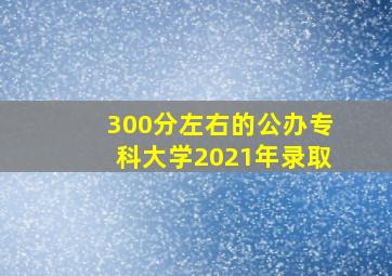 300分左右的公办专科大学2021年录取