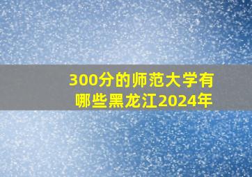 300分的师范大学有哪些黑龙江2024年