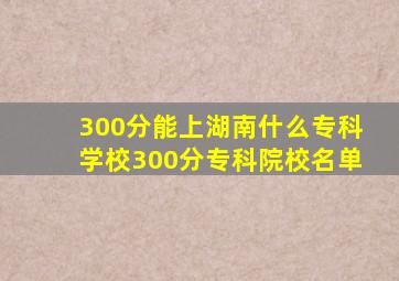 300分能上湖南什么专科学校300分专科院校名单