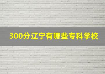 300分辽宁有哪些专科学校