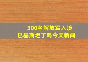 300名解放军入境巴基斯坦了吗今天新闻