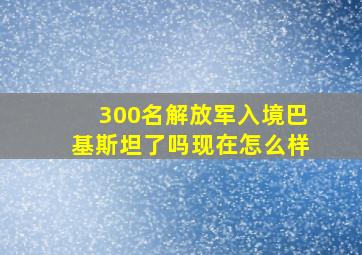 300名解放军入境巴基斯坦了吗现在怎么样