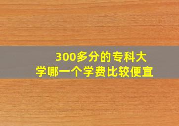 300多分的专科大学哪一个学费比较便宜