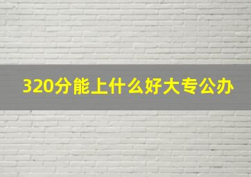 320分能上什么好大专公办