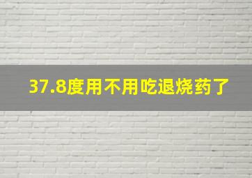 37.8度用不用吃退烧药了