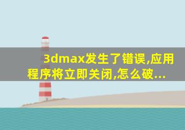 3dmax发生了错误,应用程序将立即关闭,怎么破...