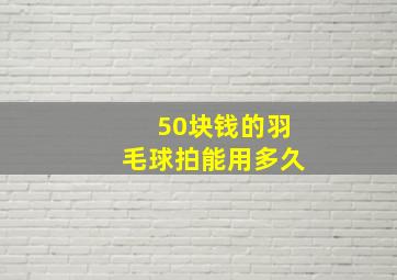 50块钱的羽毛球拍能用多久