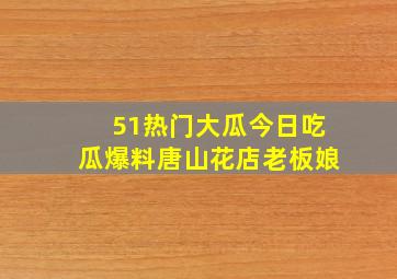 51热门大瓜今日吃瓜爆料唐山花店老板娘