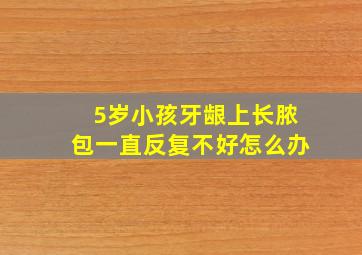 5岁小孩牙龈上长脓包一直反复不好怎么办