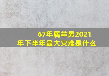 67年属羊男2021年下半年最大灾难是什么