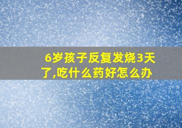 6岁孩子反复发烧3天了,吃什么药好怎么办