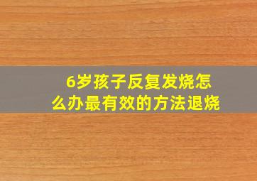 6岁孩子反复发烧怎么办最有效的方法退烧