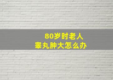 80岁时老人睾丸肿大怎么办