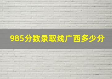 985分数录取线广西多少分