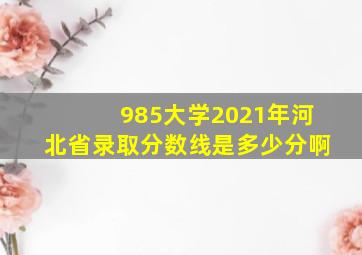 985大学2021年河北省录取分数线是多少分啊