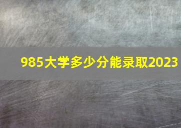 985大学多少分能录取2023