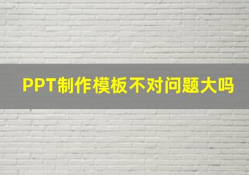 PPT制作模板不对问题大吗