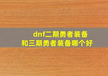 dnf二期勇者装备和三期勇者装备哪个好