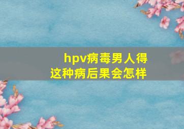 hpv病毒男人得这种病后果会怎样