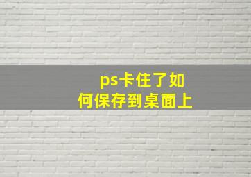 ps卡住了如何保存到桌面上