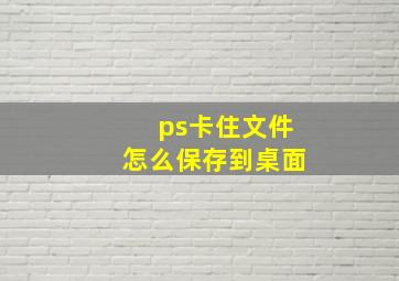 ps卡住文件怎么保存到桌面