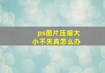 ps图片压缩大小不失真怎么办