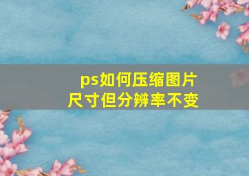 ps如何压缩图片尺寸但分辨率不变