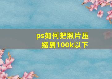 ps如何把照片压缩到100k以下