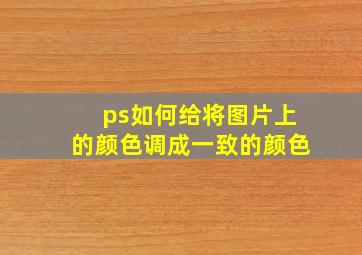 ps如何给将图片上的颜色调成一致的颜色