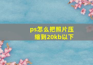 ps怎么把照片压缩到20kb以下