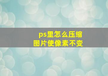 ps里怎么压缩图片使像素不变