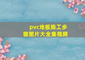 pvc地板施工步骤图片大全集视频