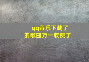 qq音乐下载了的歌曲万一收费了