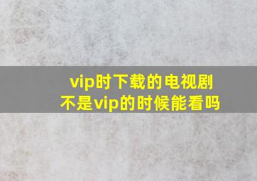 vip时下载的电视剧不是vip的时候能看吗