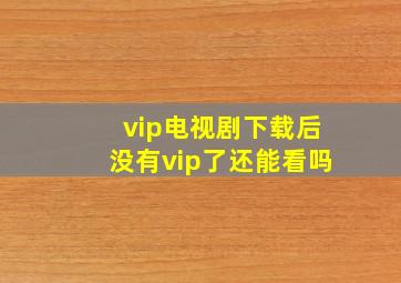 vip电视剧下载后没有vip了还能看吗