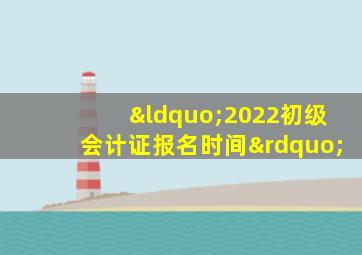 “2022初级会计证报名时间”