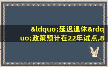 “延迟退休”政策预计在22年试点,80后或将深受影响