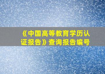 《中国高等教育学历认证报告》查询报告编号