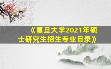 《复旦大学2021年硕士研究生招生专业目录》