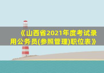 《山西省2021年度考试录用公务员(参照管理)职位表》