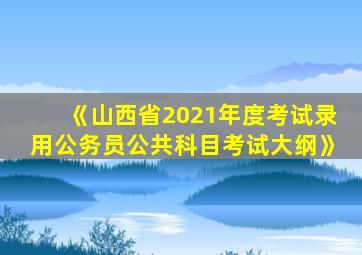 《山西省2021年度考试录用公务员公共科目考试大纲》