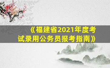 《福建省2021年度考试录用公务员报考指南》