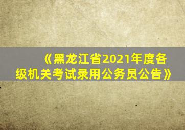 《黑龙江省2021年度各级机关考试录用公务员公告》