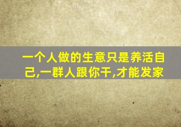 一个人做的生意只是养活自己,一群人跟你干,才能发家