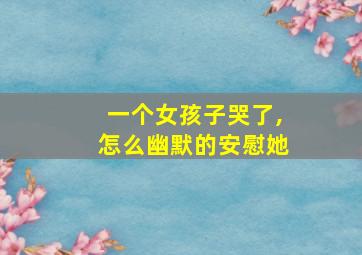 一个女孩子哭了,怎么幽默的安慰她