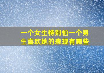 一个女生特别怕一个男生喜欢她的表现有哪些