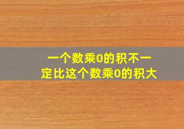 一个数乘0的积不一定比这个数乘0的积大