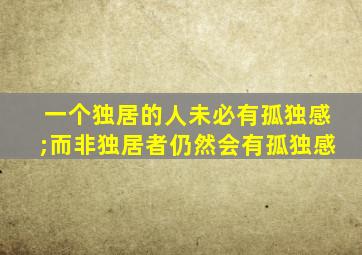 一个独居的人未必有孤独感;而非独居者仍然会有孤独感