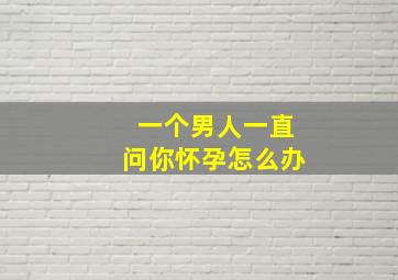 一个男人一直问你怀孕怎么办